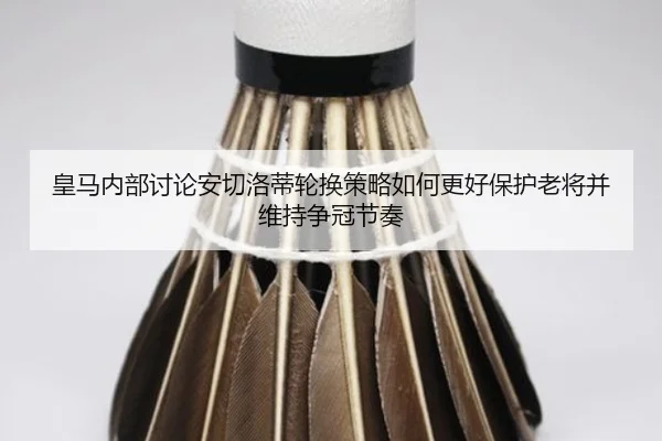 皇马内部讨论安切洛蒂轮换策略如何更好保护老将并维持争冠节奏