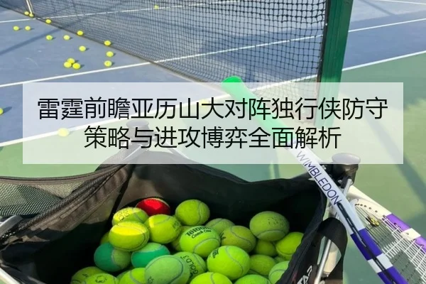 雷霆前瞻亚历山大对阵独行侠防守策略与进攻博弈全面解析