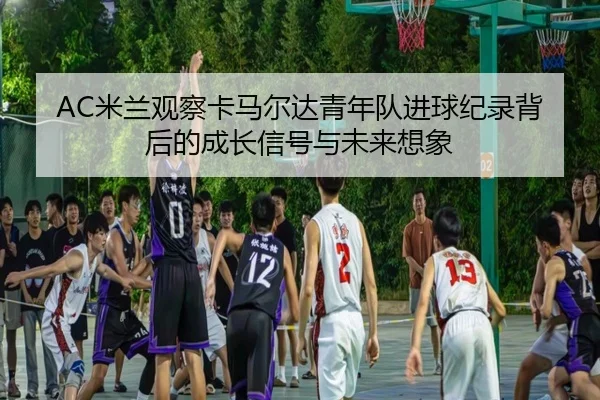 AC米兰观察卡马尔达青年队进球纪录背后的成长信号与未来想象