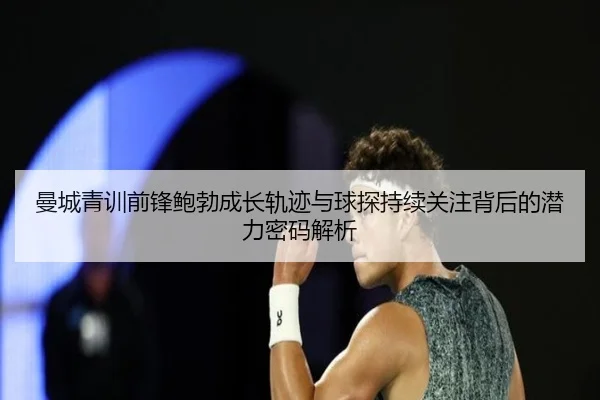 曼城青训前锋鲍勃成长轨迹与球探持续关注背后的潜力密码解析