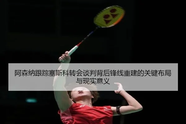 阿森纳跟踪塞斯科转会谈判背后锋线重建的关键布局与现实意义